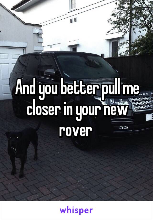 And you better pull me closer in your new rover 