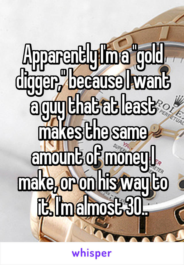 Apparently I'm a "gold digger," because I want a guy that at least makes the same amount of money I make, or on his way to it. I'm almost 30..