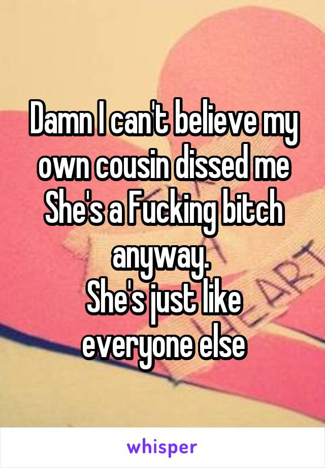 Damn I can't believe my own cousin dissed me
She's a Fucking bitch anyway. 
She's just like everyone else