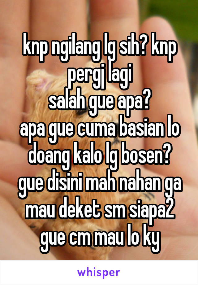 knp ngilang lg sih? knp pergj lagi
salah gue apa?
apa gue cuma basian lo doang kalo lg bosen?
gue disini mah nahan ga mau deket sm siapa2 gue cm mau lo ky