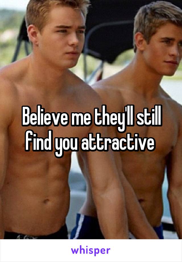 Believe me they'll still find you attractive 