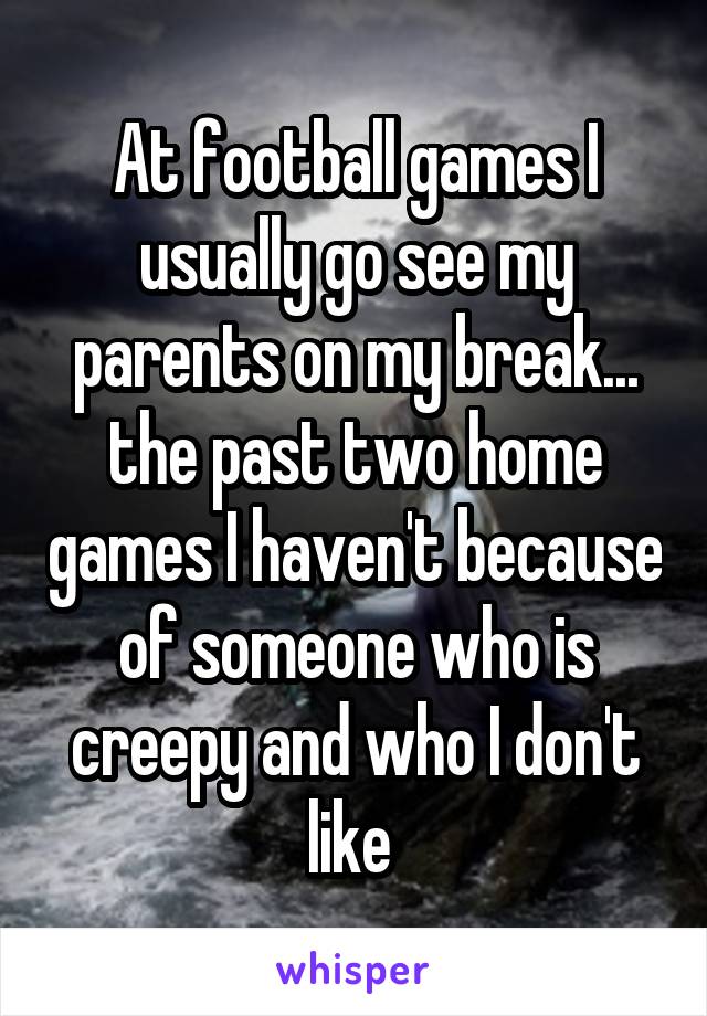 At football games I usually go see my parents on my break... the past two home games I haven't because of someone who is creepy and who I don't like 