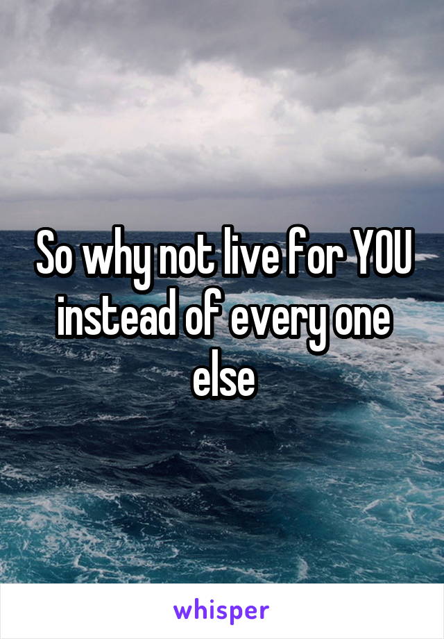 So why not live for YOU instead of every one else