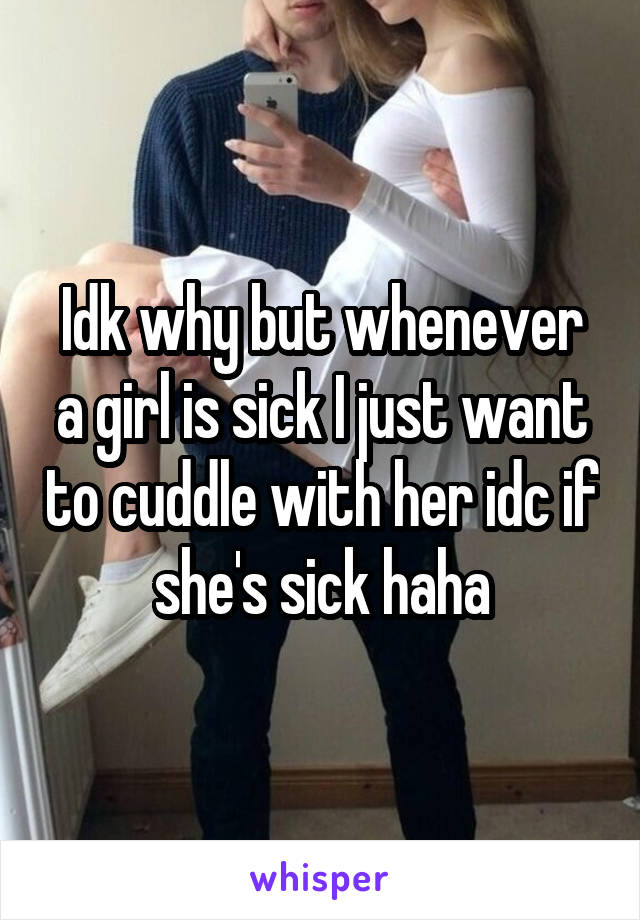 Idk why but whenever a girl is sick I just want to cuddle with her idc if she's sick haha