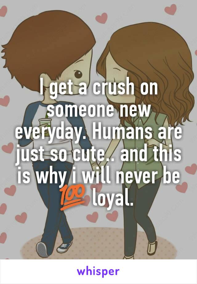 I get a crush on someone new everyday. Humans are just so cute.. and this is why i will never be 💯 loyal. 