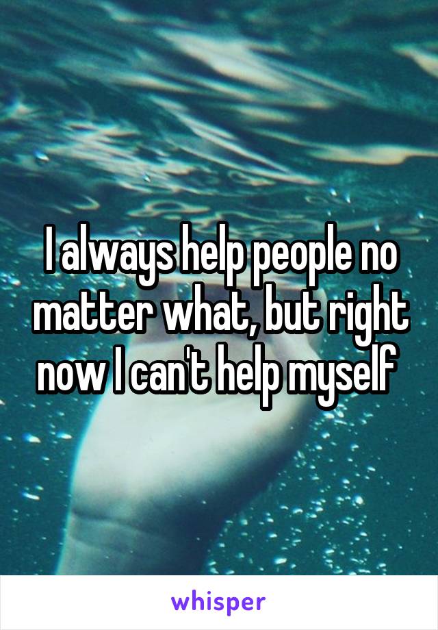 I always help people no matter what, but right now I can't help myself 