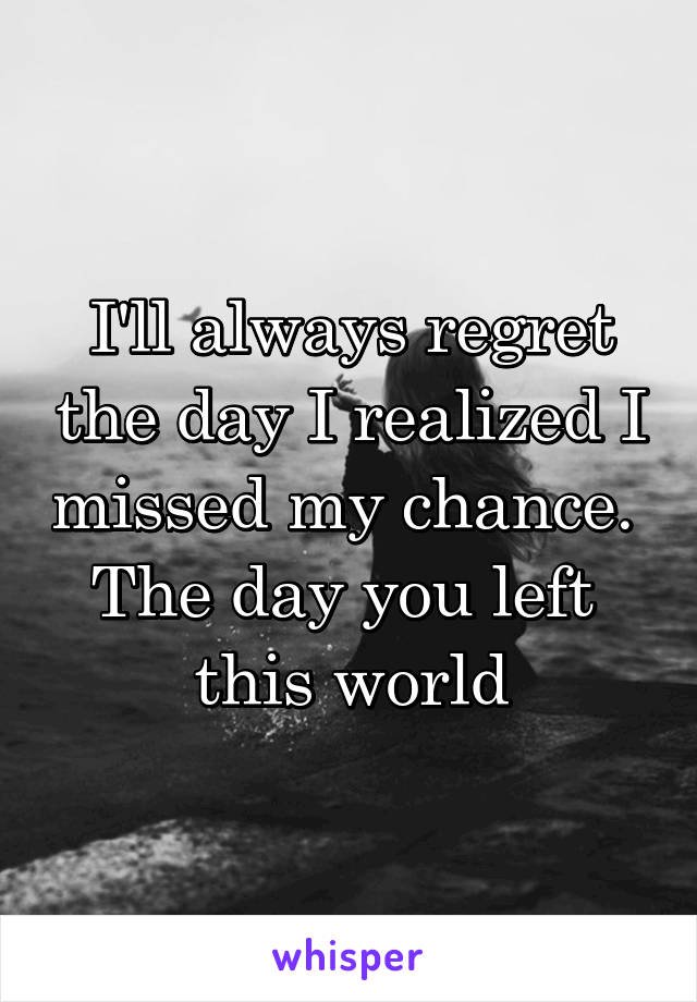 I'll always regret the day I realized I missed my chance. 
The day you left 
this world