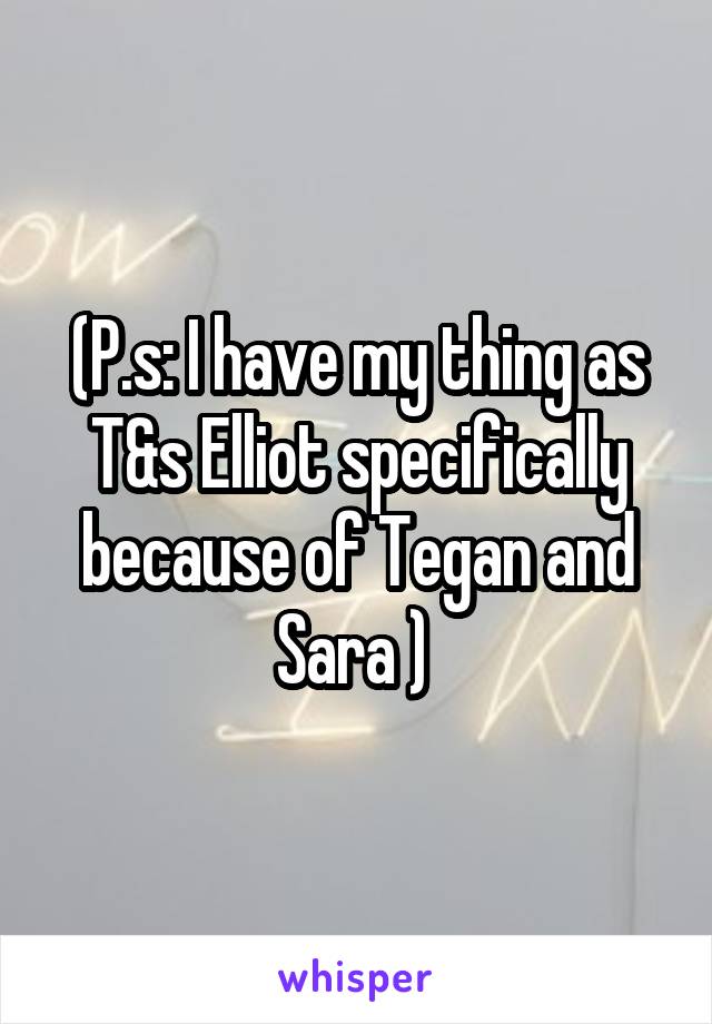 (P.s: I have my thing as T&s Elliot specifically because of Tegan and Sara ) 