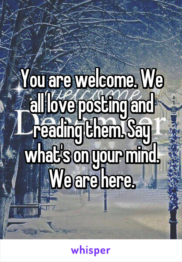 You are welcome. We all love posting and reading them. Say what's on your mind. We are here.