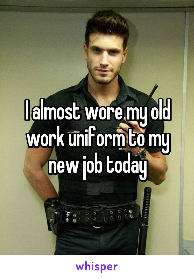 I almost wore my old work uniform to my new job today