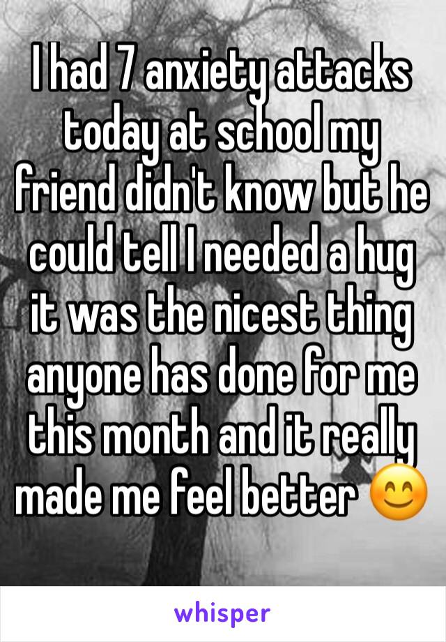 I had 7 anxiety attacks today at school my friend didn't know but he could tell I needed a hug it was the nicest thing anyone has done for me this month and it really made me feel better 😊