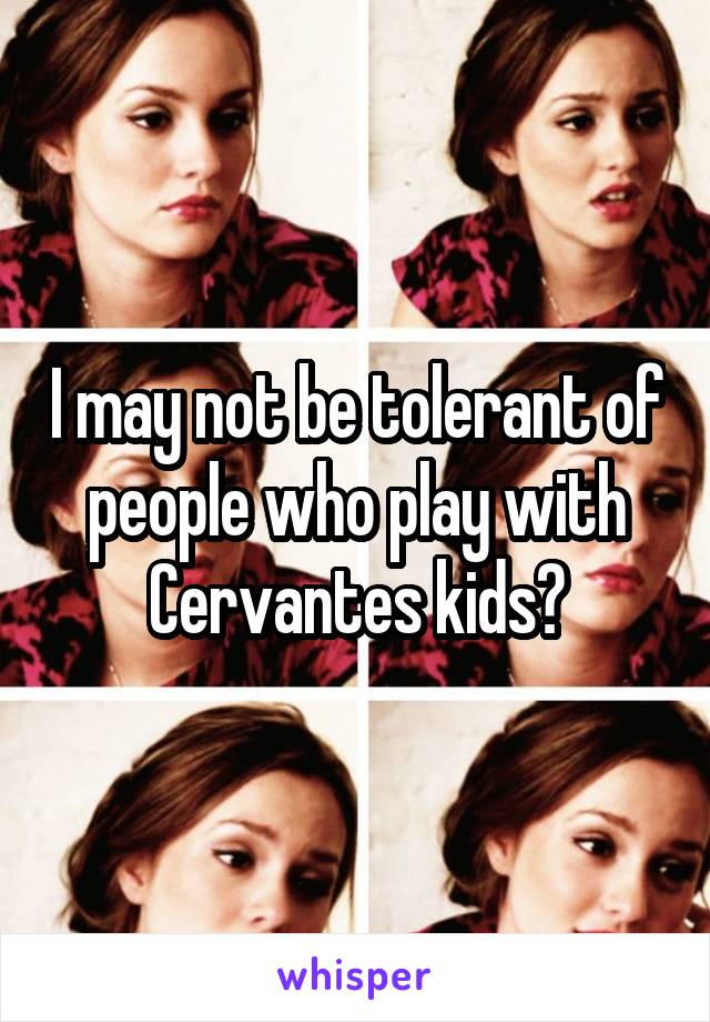 I may not be tolerant of people who play with Cervantes kids?