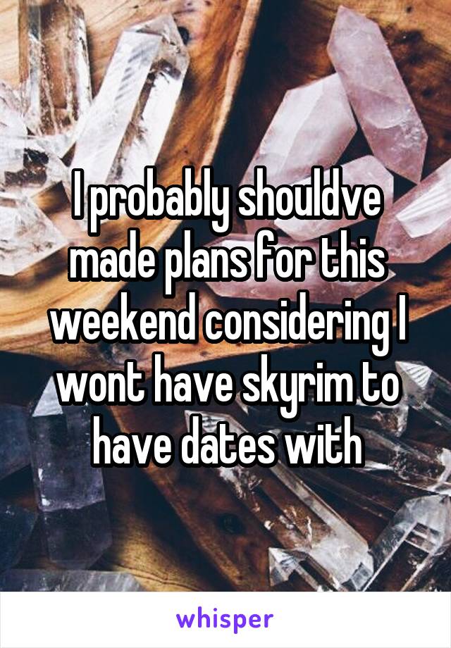 I probably shouldve made plans for this weekend considering I wont have skyrim to have dates with