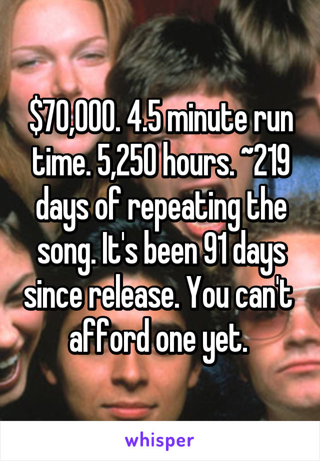 $70,000. 4.5 minute run time. 5,250 hours. ~219 days of repeating the song. It's been 91 days since release. You can't  afford one yet. 