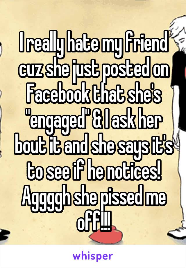 I really hate my friend cuz she just posted on Facebook that she's "engaged" & I ask her bout it and she says it's to see if he notices! Aggggh she pissed me off!!!