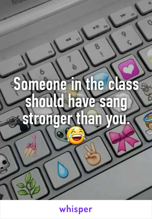 Someone in the class should have sang stronger than you. 😂