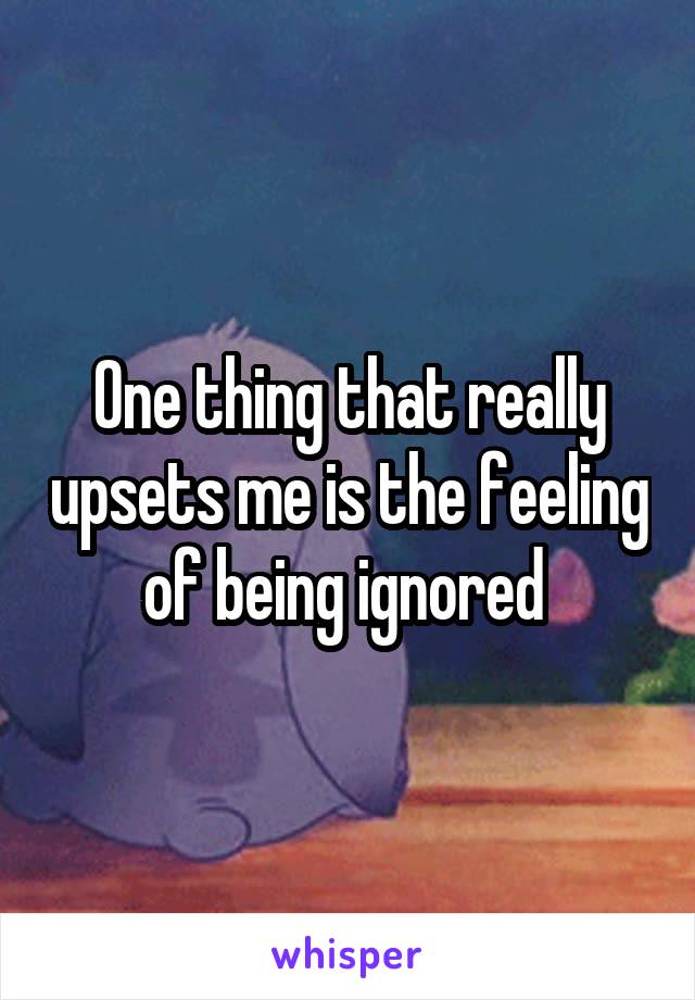 One thing that really upsets me is the feeling of being ignored 