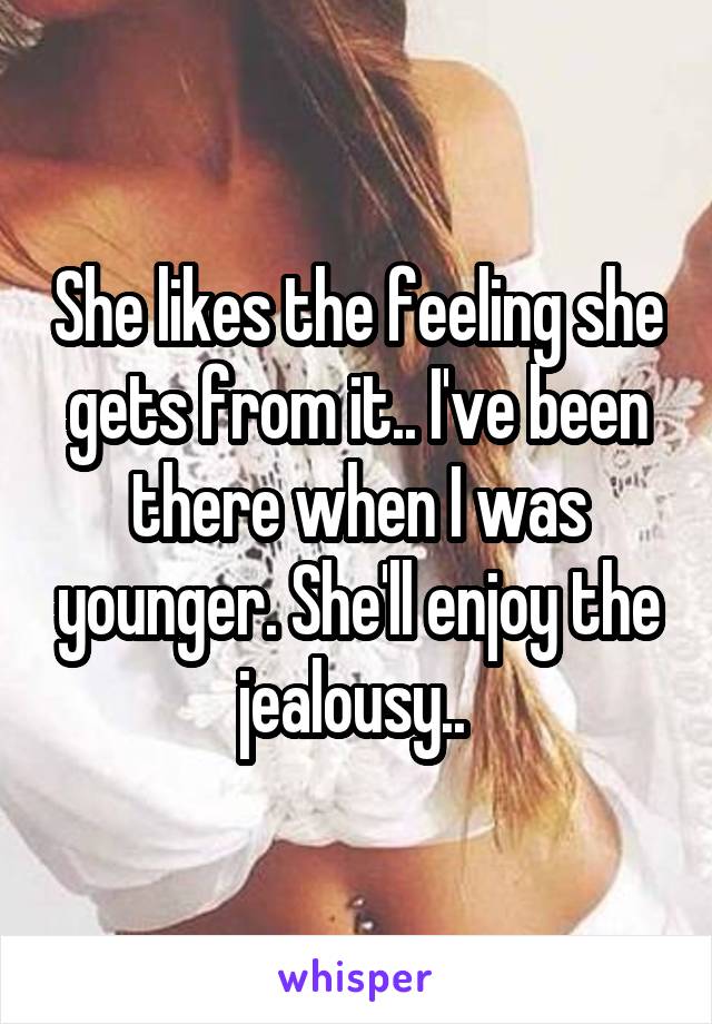 She likes the feeling she gets from it.. I've been there when I was younger. She'll enjoy the jealousy.. 