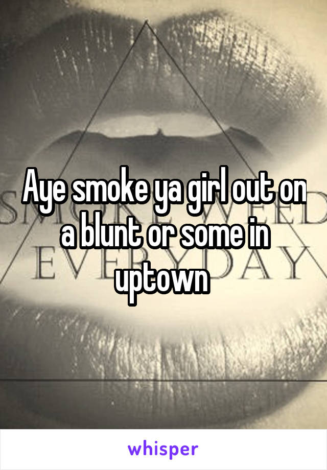 Aye smoke ya girl out on a blunt or some in uptown 