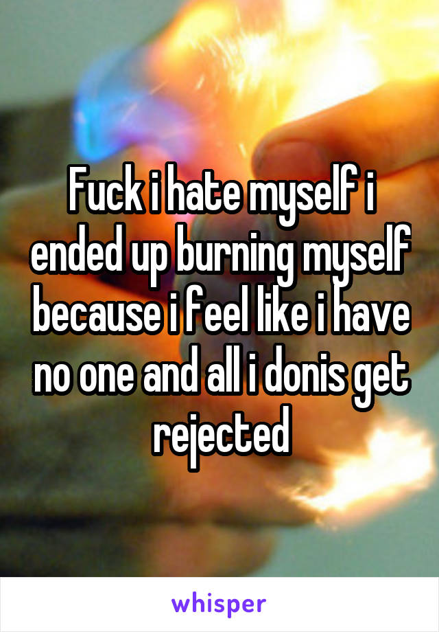 Fuck i hate myself i ended up burning myself because i feel like i have no one and all i donis get rejected