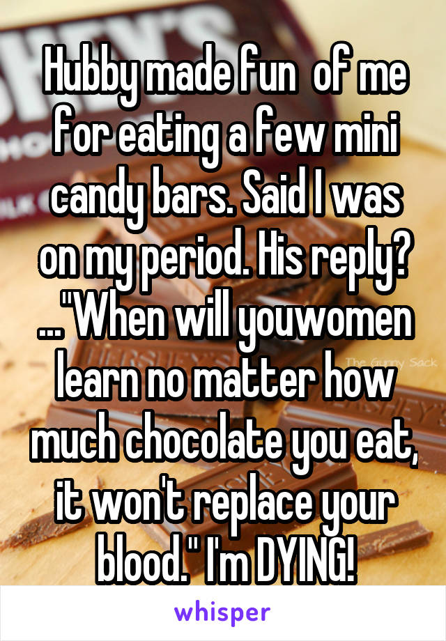 Hubby made fun  of me for eating a few mini candy bars. Said I was on my period. His reply? ..."When will youwomen learn no matter how much chocolate you eat, it won't replace your blood." I'm DYING!