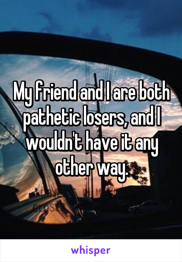 My friend and I are both pathetic losers, and I wouldn't have it any other way.