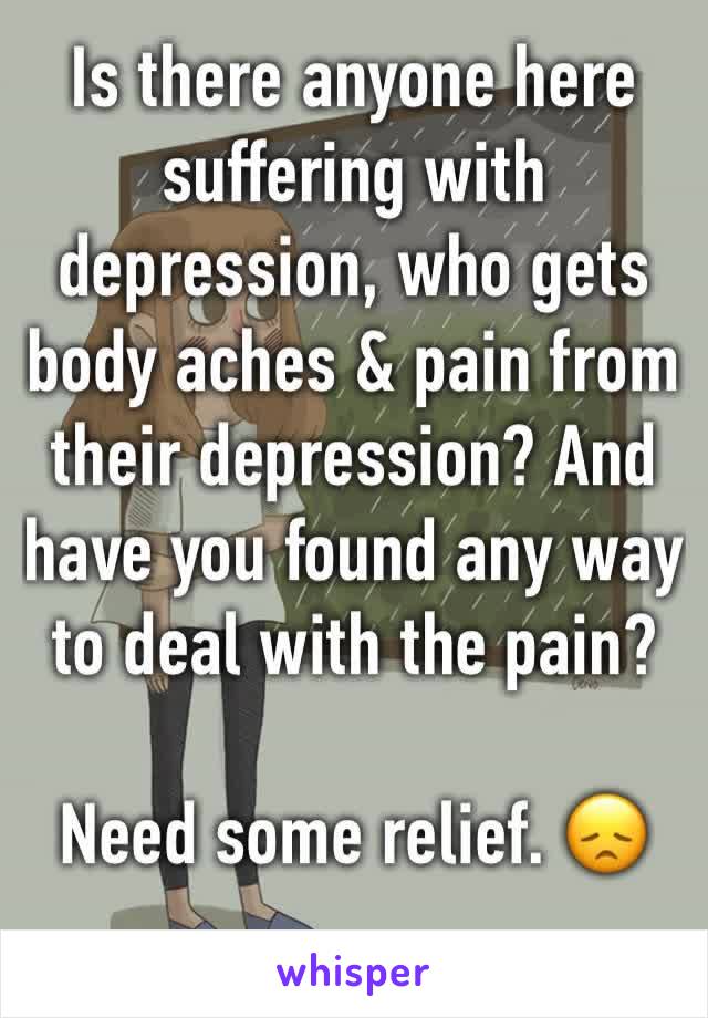 Is there anyone here suffering with depression, who gets body aches & pain from their depression? And have you found any way to deal with the pain? 

Need some relief. 😞