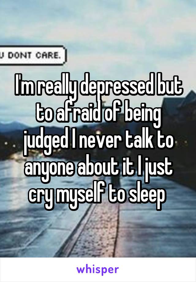 I'm really depressed but to afraid of being judged I never talk to anyone about it I just cry myself to sleep 