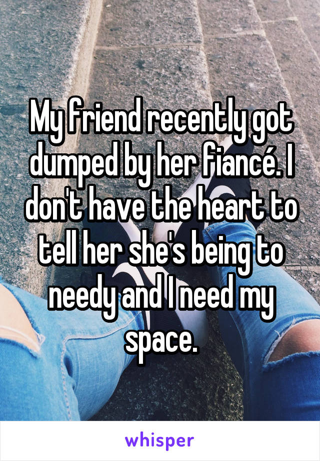 My friend recently got dumped by her fiancé. I don't have the heart to tell her she's being to needy and I need my space.