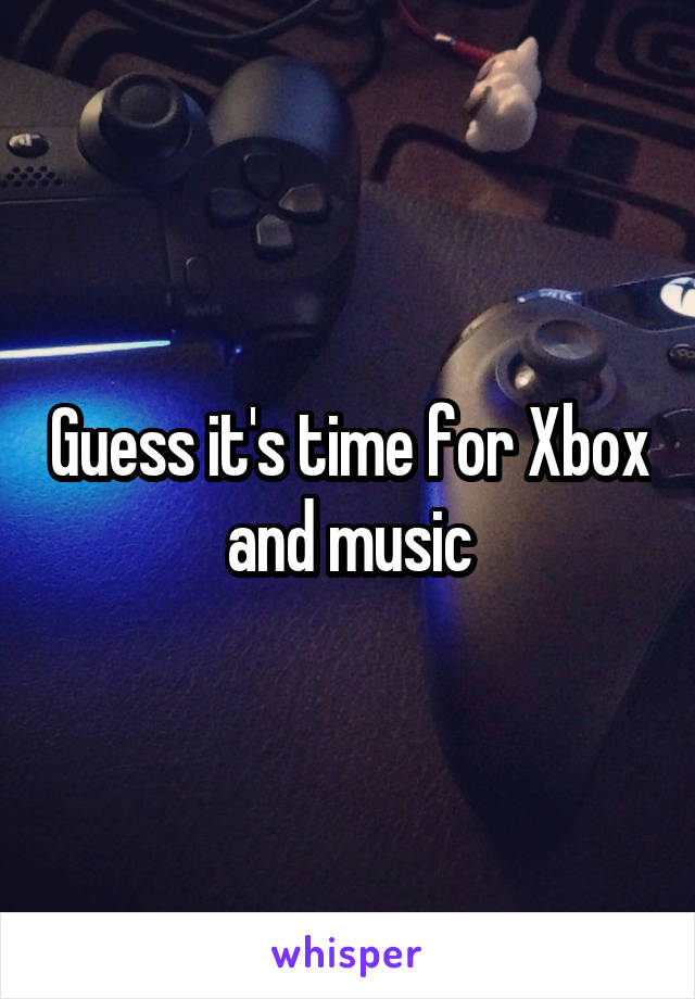 Guess it's time for Xbox and music