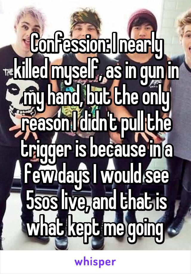 Confession: I nearly killed myself, as in gun in my hand, but the only reason I didn't pull the trigger is because in a few days I would see 5sos live, and that is what kept me going 