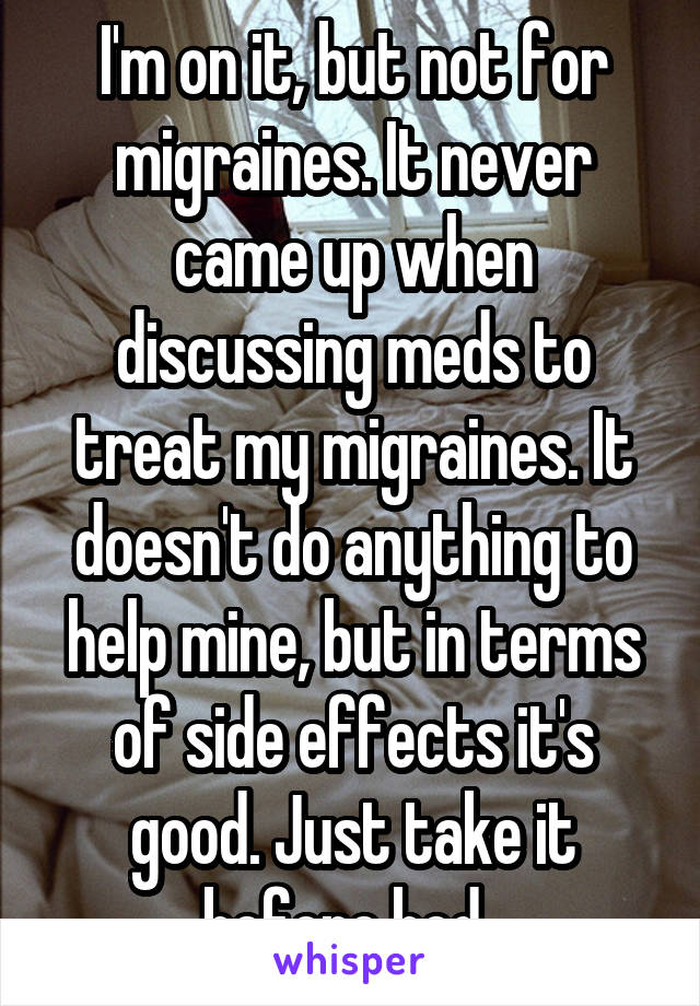 I'm on it, but not for migraines. It never came up when discussing meds to treat my migraines. It doesn't do anything to help mine, but in terms of side effects it's good. Just take it before bed. 