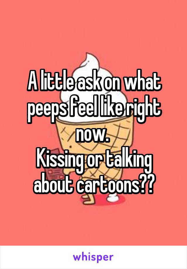 A little ask on what peeps feel like right now. 
Kissing or talking about cartoons??