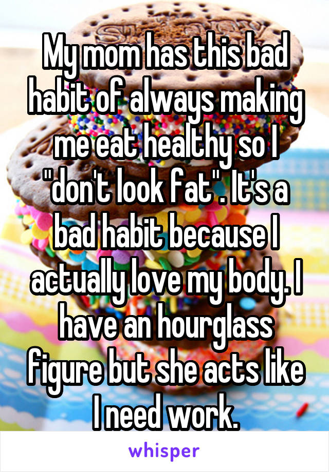 My mom has this bad habit of always making me eat healthy so I "don't look fat". It's a bad habit because I actually love my body. I have an hourglass figure but she acts like I need work.