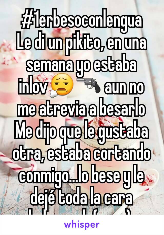 #1erbesoconlengua
Le di un pikito, en una semana yo estaba inlov😧🔫 aun no me atrevia a besarlo
Me dijo que le gustaba otra, estaba cortando conmigo...lo bese y le dejé toda la cara baboseada(asco) 