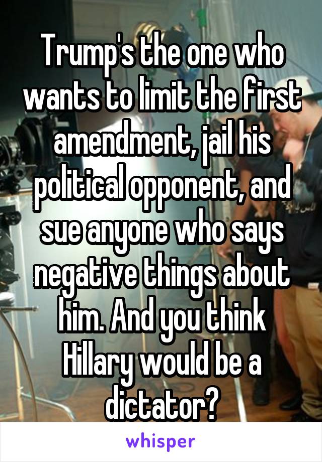 Trump's the one who wants to limit the first amendment, jail his political opponent, and sue anyone who says negative things about him. And you think Hillary would be a dictator?