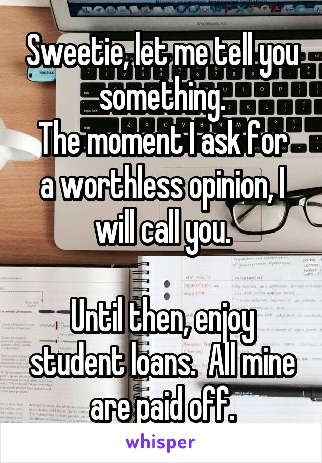 Sweetie, let me tell you something.
The moment I ask for a worthless opinion, I will call you.

Until then, enjoy student loans.  All mine are paid off.