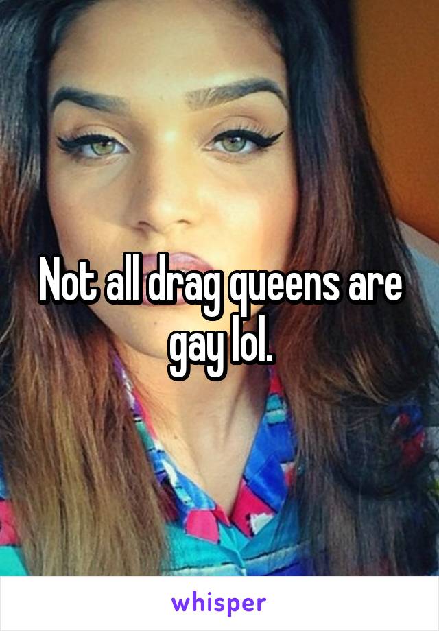 Not all drag queens are gay lol.