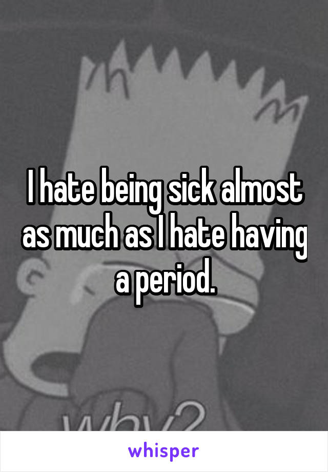 I hate being sick almost as much as I hate having a period.