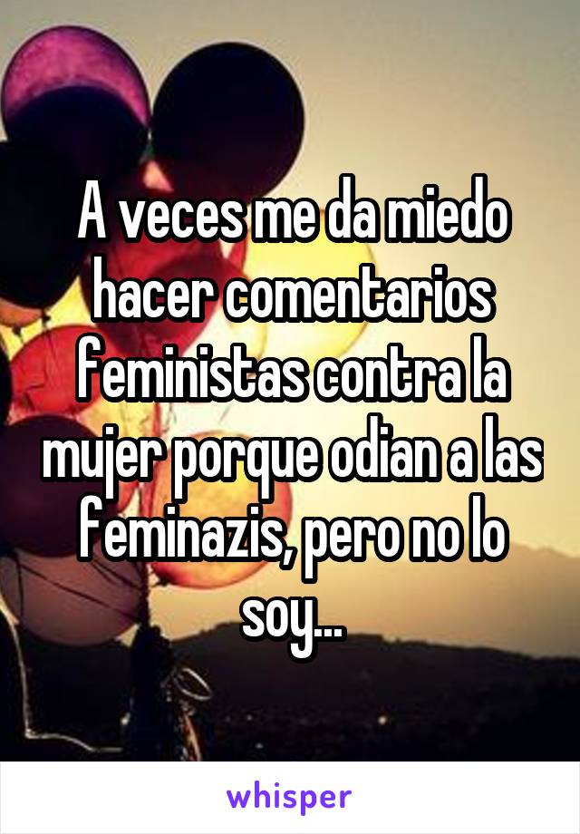 A veces me da miedo hacer comentarios feministas contra la mujer porque odian a las feminazis, pero no lo soy...