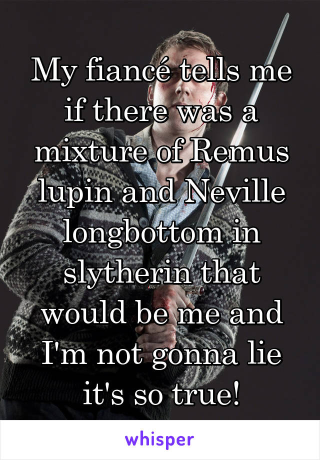 My fiancé tells me if there was a mixture of Remus lupin and Neville longbottom in slytherin that would be me and I'm not gonna lie it's so true!