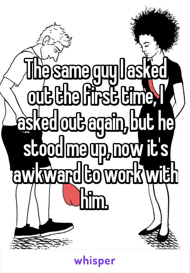 The same guy I asked out the first time, I asked out again, but he stood me up, now it's awkward to work with him. 