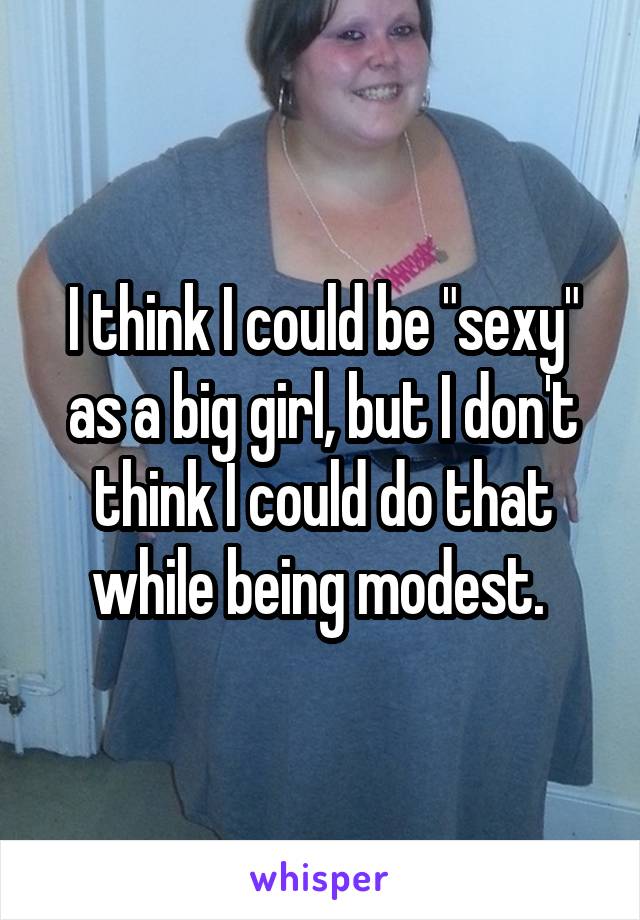 I think I could be "sexy" as a big girl, but I don't think I could do that while being modest. 