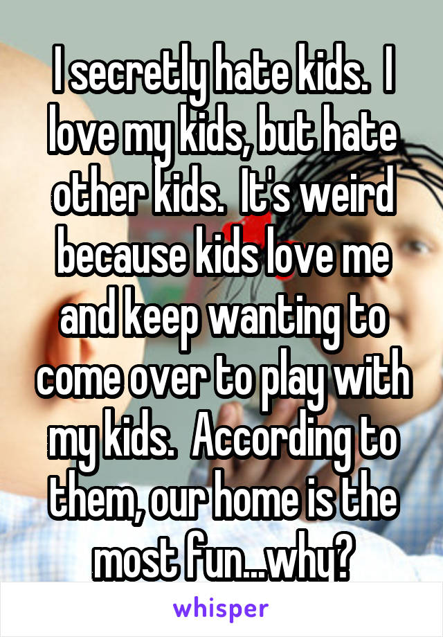 I secretly hate kids.  I love my kids, but hate other kids.  It's weird because kids love me and keep wanting to come over to play with my kids.  According to them, our home is the most fun...why?