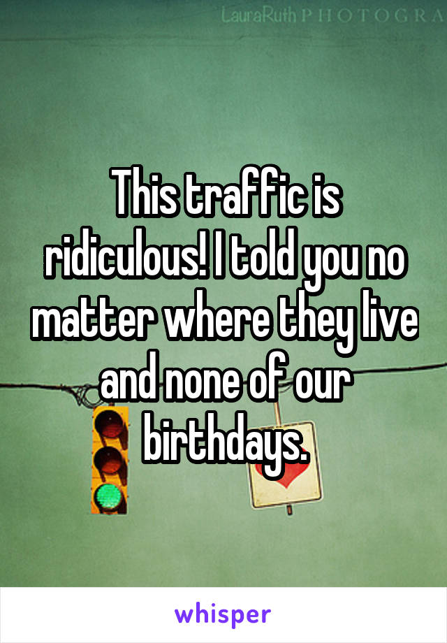 This traffic is ridiculous! I told you no matter where they live and none of our birthdays.