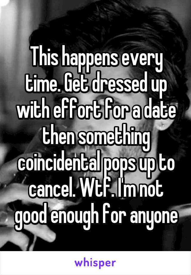 This happens every time. Get dressed up with effort for a date then something coincidental pops up to cancel. Wtf. I'm not good enough for anyone