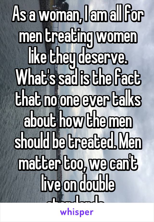 As a woman, I am all for men treating women like they deserve. What's sad is the fact that no one ever talks about how the men should be treated. Men matter too, we can't live on double standards. 