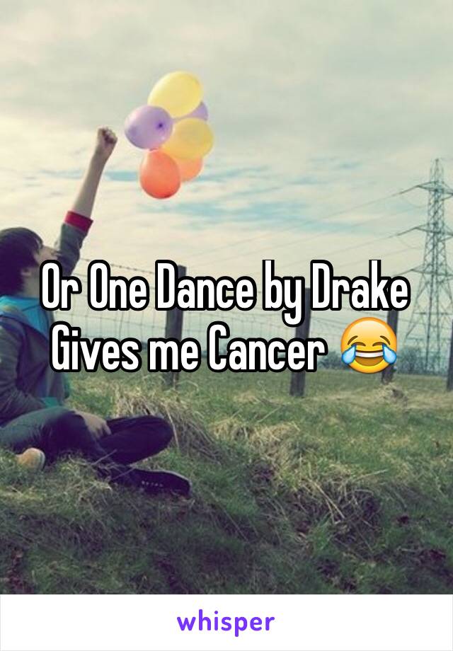 Or One Dance by Drake 
Gives me Cancer 😂