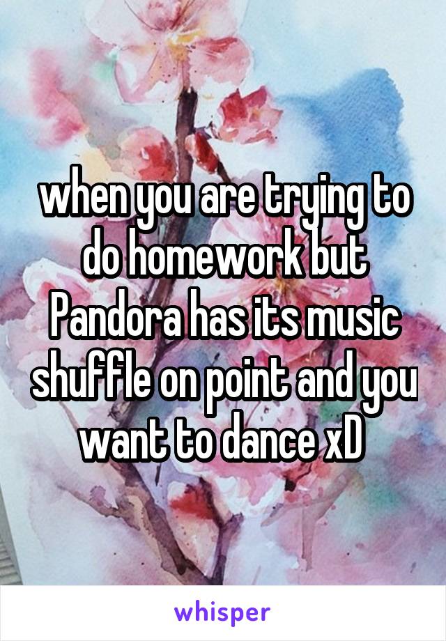 when you are trying to do homework but Pandora has its music shuffle on point and you want to dance xD 