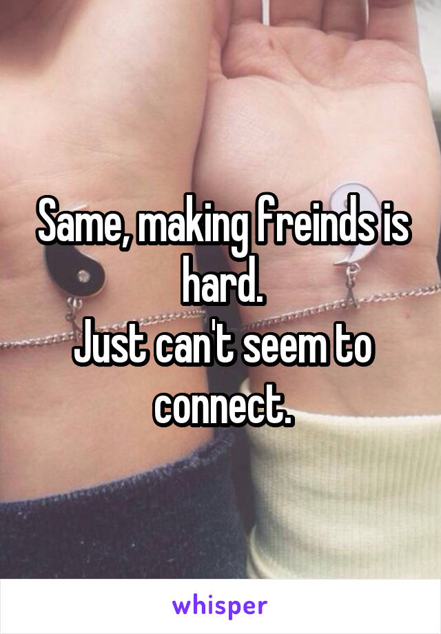 Same, making freinds is hard.
Just can't seem to connect.